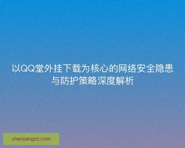 以QQ堂外挂下载为核心的网络安全隐患与防护策略深度解析