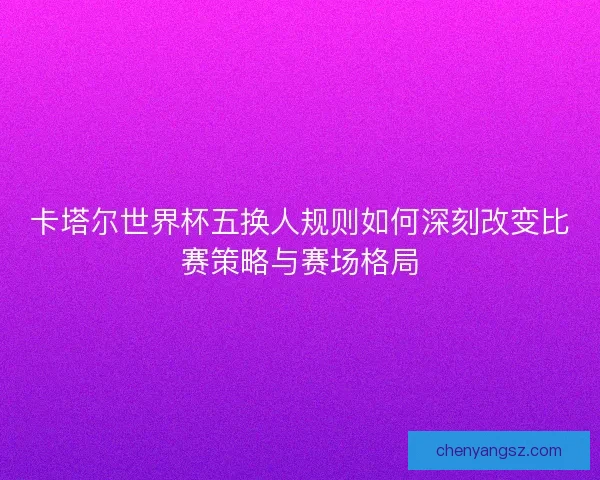 卡塔尔世界杯五换人规则如何深刻改变比赛策略与赛场格局