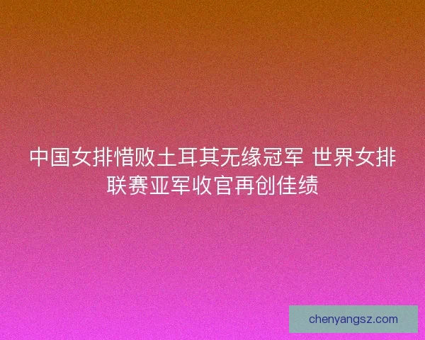 中国女排惜败土耳其无缘冠军 世界女排联赛亚军收官再创佳绩
