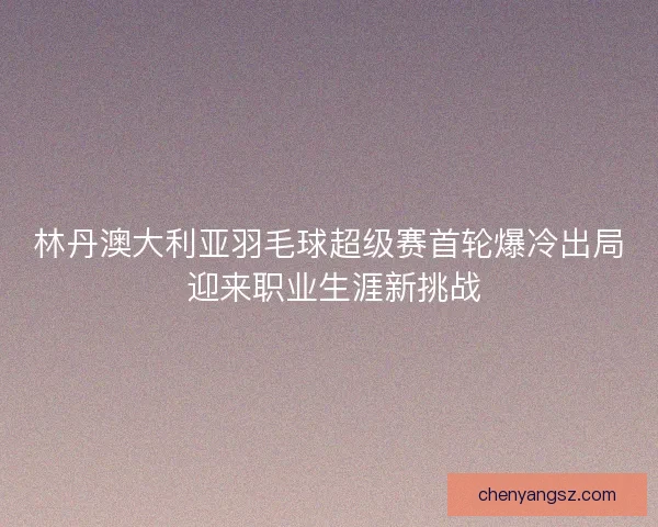 林丹澳大利亚羽毛球超级赛首轮爆冷出局 迎来职业生涯新挑战